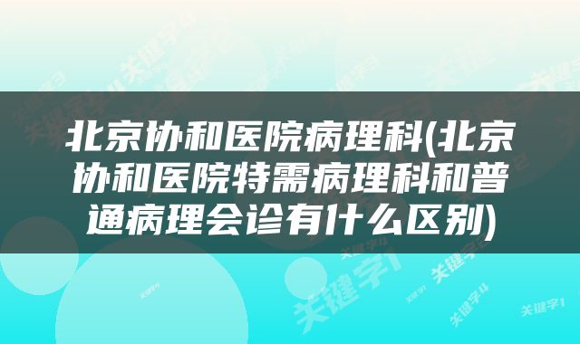 北京协和医院病理科(北京协和医院特需病理科和普通病理会诊有什么区别)