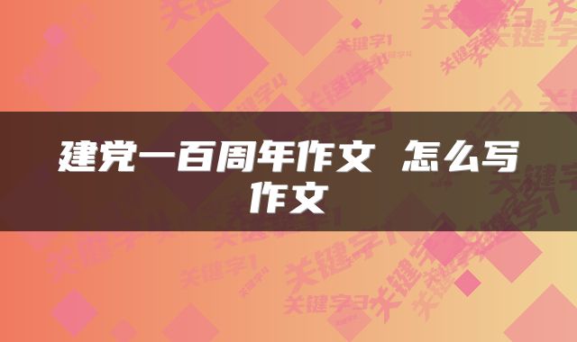 建党一百周年作文 怎么写作文