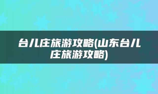 台儿庄旅游攻略(山东台儿庄旅游攻略)