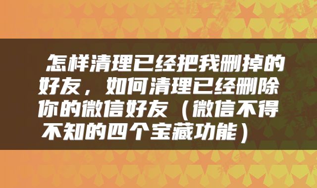 怎样清理已经把我删掉的好友,如何清理已经删除你的微信好友(微信不得不知的四个宝藏功能)