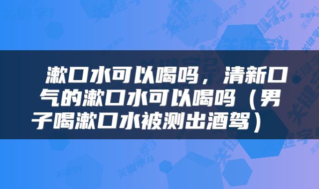  漱口水可以喝吗，清新口气的漱口水可以喝吗（男子喝漱口水被测出酒驾） 