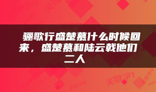  骊歌行盛楚慕什么时候回来，盛楚慕和陆云戟他们二人 