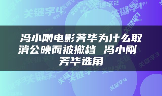 冯小刚电影芳华为什么取消公映而被撤档 冯小刚 芳华选角