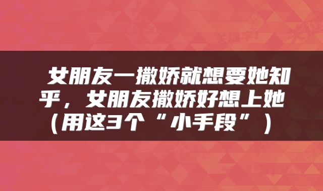  女朋友一撒娇就想要她知乎，女朋友撒娇好想上她（用这3个“小手段”） 