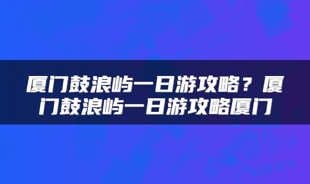 厦门鼓浪屿一日游攻略？厦门鼓浪屿一日游攻略厦门