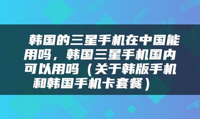  韩国的三星手机在中国能用吗，韩国三星手机国内可以用吗（关于韩版手机和韩国手机卡套餐） 