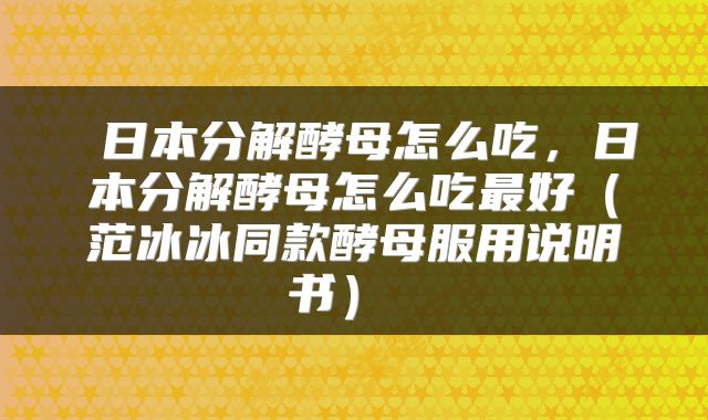  日本分解酵母怎么吃，日本分解酵母怎么吃最好（范冰冰同款酵母服用说明书） 