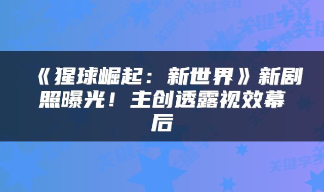 《猩球崛起：新世界》新剧照曝光！主创透露视效幕后