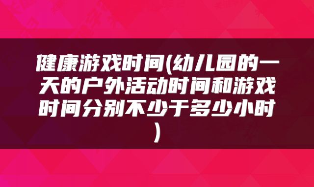 健康游戏时间(幼儿园的一天的户外活动时间和游戏时间分别不少于多少小时)
