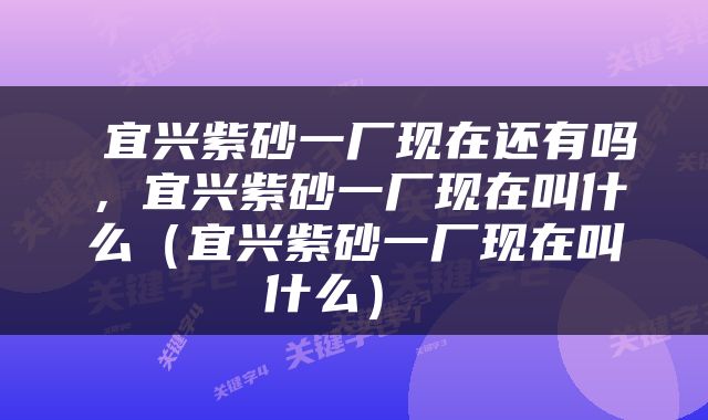  宜兴紫砂一厂现在还有吗，宜兴紫砂一厂现在叫什么（宜兴紫砂一厂现在叫什么） 