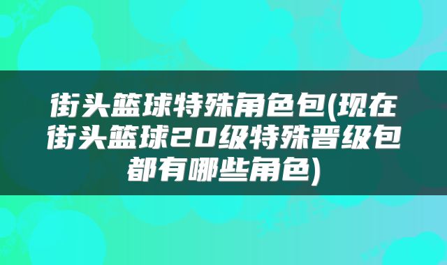街头篮球特殊角色包(现在街头篮球20级特殊晋级包都有哪些角色)
