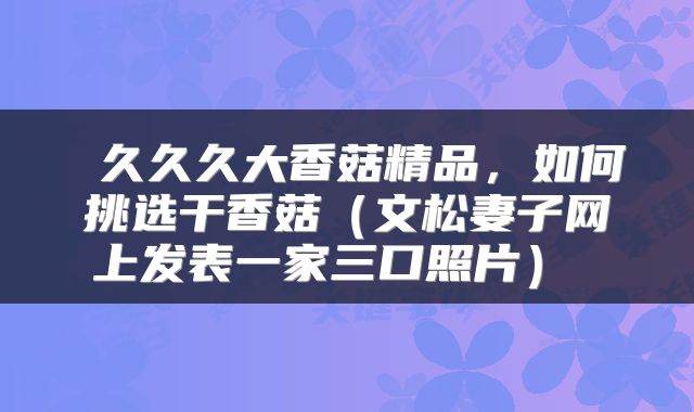  久久久大香菇精品，如何挑选干香菇（文松妻子网上发表一家三口照片） 