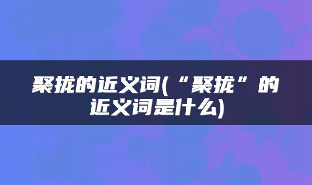 聚拢的近义词(“聚拢”的近义词是什么)