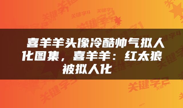  喜羊羊头像冷酷帅气拟人化图集，喜羊羊：红太狼被拟人化 