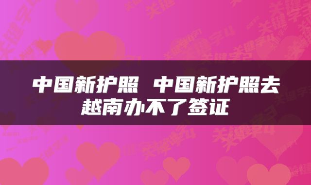中国新护照 中国新护照去越南办不了签证