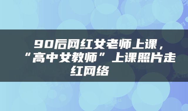  90后网红女老师上课，“高中女教师”上课照片走红网络 