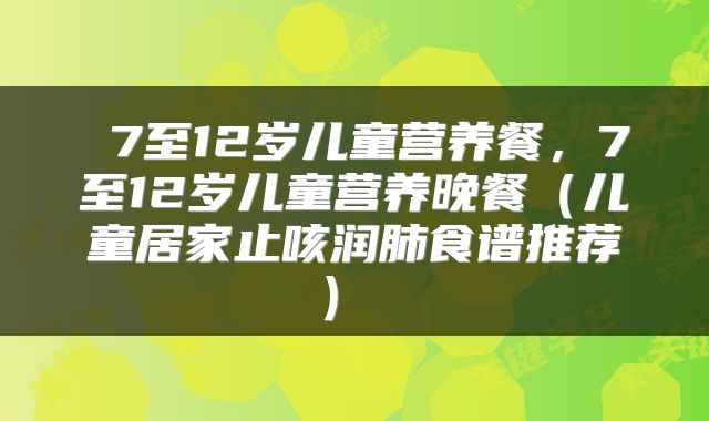  7至12岁儿童营养餐，7至12岁儿童营养晚餐（儿童居家止咳润肺食谱推荐） 