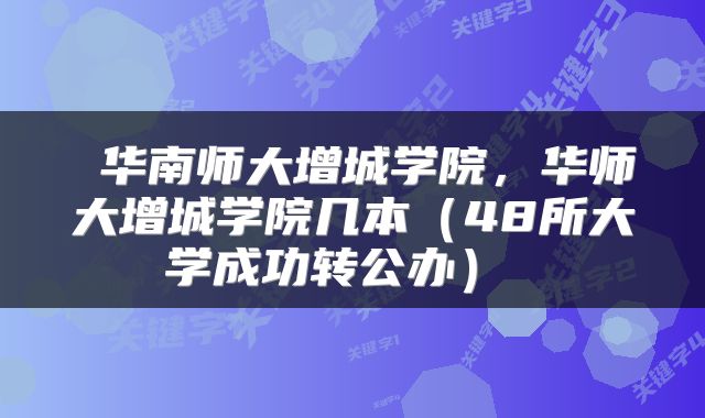  华南师大增城学院，华师大增城学院几本（48所大学成功转公办） 