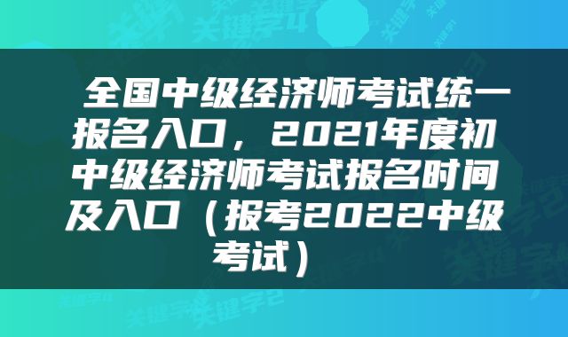  全国中级经济师考试统一报名入口，2021年度初中级经济师考试报名时间及入口（报考2022中级考试） 