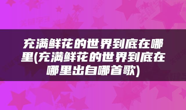 充满鲜花的世界到底在哪里(充满鲜花的世界到底在哪里出自哪首歌)
