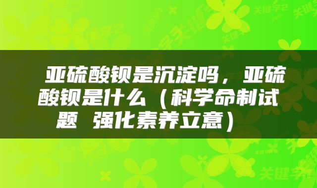 亚硫酸钡是沉淀吗,亚硫酸钡是什么(科学命制试题 强化素养立意)