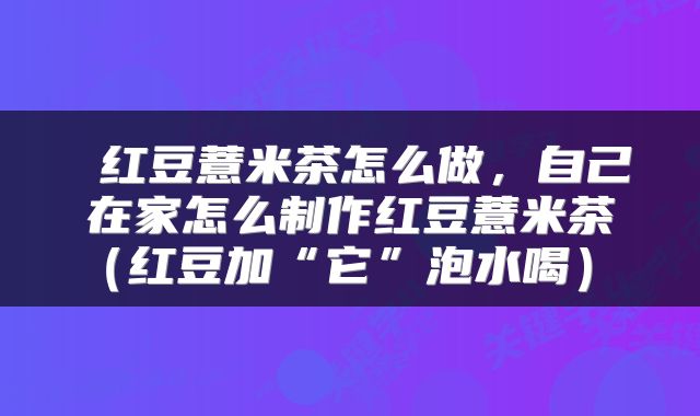  红豆薏米茶怎么做，自己在家怎么制作红豆薏米茶（红豆加“它”泡水喝） 