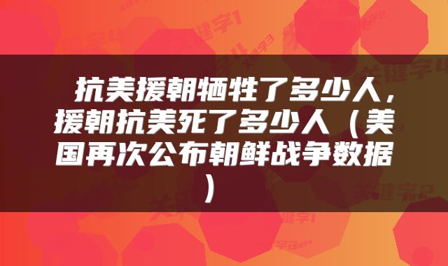  抗美援朝牺牲了多少人，援朝抗美死了多少人（美国再次公布朝鲜战争数据） 