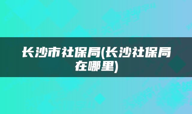 长沙市社保局(长沙社保局在哪里)
