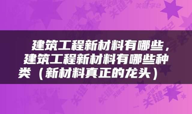 建筑工程新材料有哪些，建筑工程新材料有哪些种类（新材料真正的龙头） 