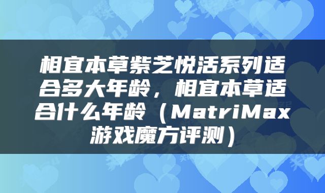 相宜本草紫芝悦活系列适合多大年龄，相宜本草适合什么年龄（MatriMax游戏魔方评测）