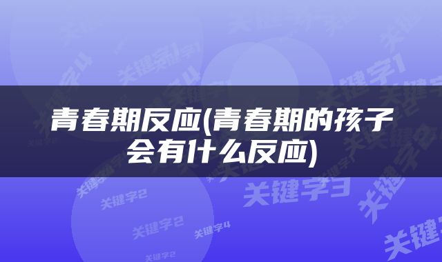 青春期反应(青春期的孩子会有什么反应)
