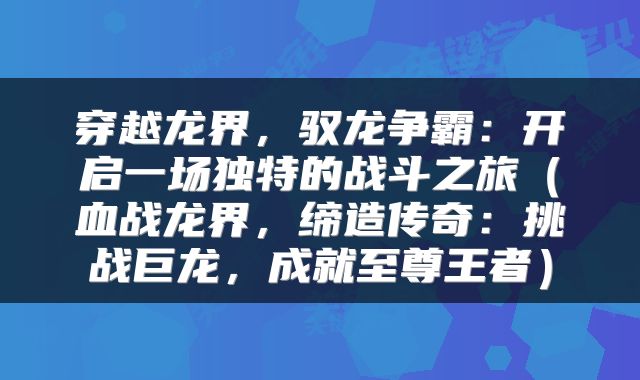 穿越龙界，驭龙争霸：开启一场独特的战斗之旅（血战龙界，缔造传奇：挑战巨龙，成就至尊王者）