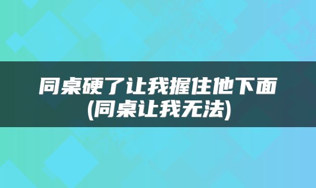 同桌硬了让我握住他下面(同桌让我无法)