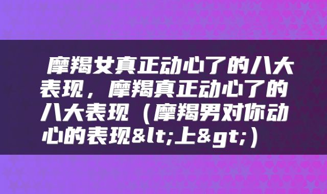  摩羯女真正动心了的八大表现，摩羯真正动心了的八大表现（摩羯男对你动心的表现<上>） 