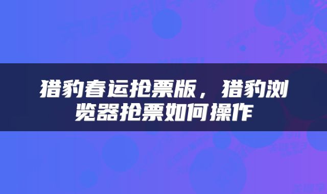 猎豹春运抢票版，猎豹浏览器抢票如何操作
