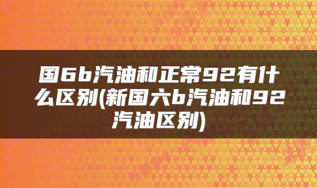 国6b汽油和正常92有什么区别(新国六b汽油和92汽油区别)