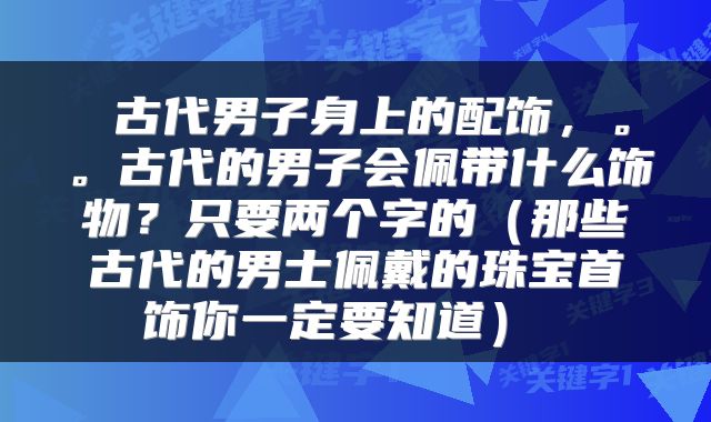  古代男子身上的配饰，。。古代的男子会佩带什么饰物？只要两个字的（那些古代的男士佩戴的珠宝首饰你一定要知道） 