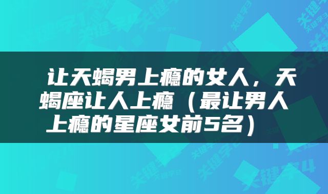  让天蝎男上瘾的女人，天蝎座让人上瘾（最让男人上瘾的星座女前5名） 