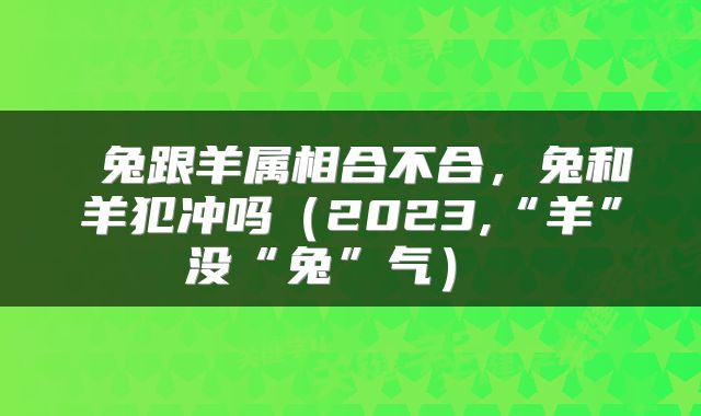  兔跟羊属相合不合，兔和羊犯冲吗（2023,“羊”没“兔”气） 