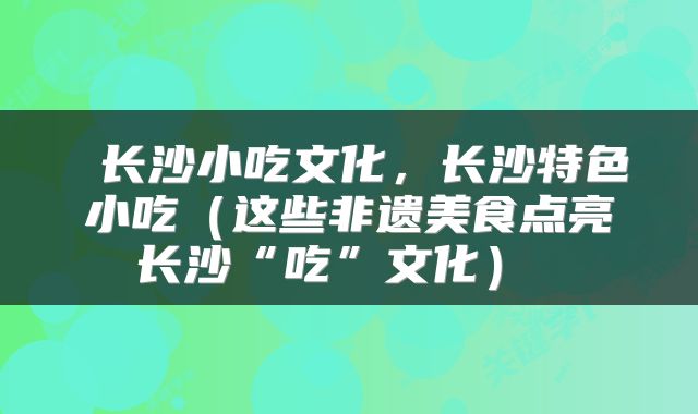  长沙小吃文化，长沙特色小吃（这些非遗美食点亮长沙“吃”文化） 
