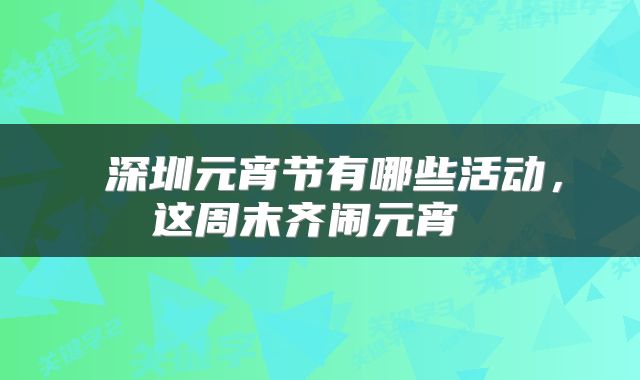  深圳元宵节有哪些活动，这周末齐闹元宵 