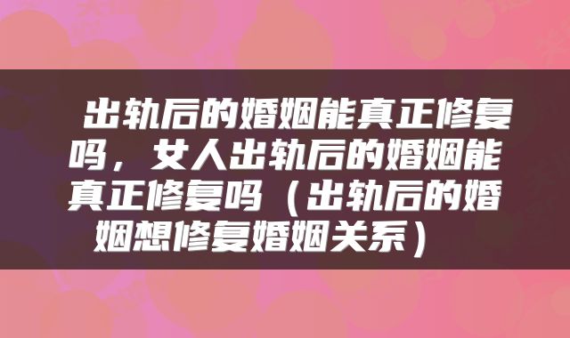  出轨后的婚姻能真正修复吗，女人出轨后的婚姻能真正修复吗（出轨后的婚姻想修复婚姻关系） 