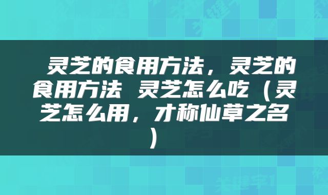  灵芝的食用方法，灵芝的食用方法 灵芝怎么吃（灵芝怎么用，才称仙草之名） 