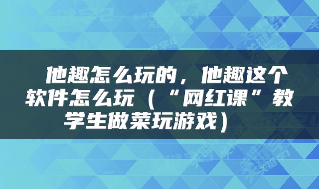  他趣怎么玩的，他趣这个软件怎么玩（“网红课”教学生做菜玩游戏） 