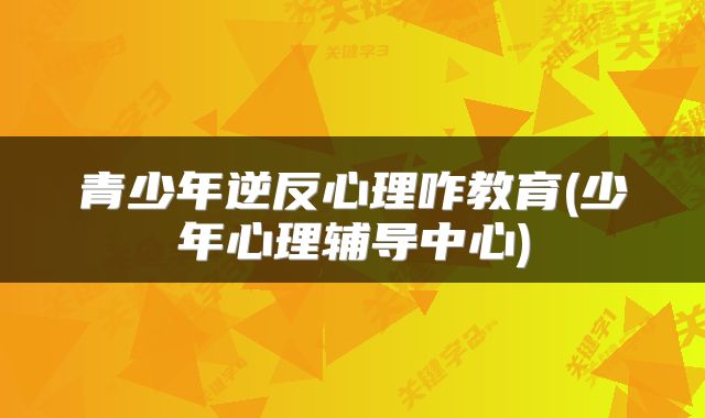 青少年逆反心理咋教育(少年心理辅导中心)