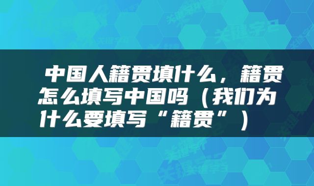  中国人籍贯填什么，籍贯怎么填写中国吗（我们为什么要填写“籍贯”） 