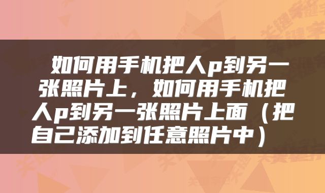  如何用手机把人p到另一张照片上，如何用手机把人p到另一张照片上面（把自己添加到任意照片中） 