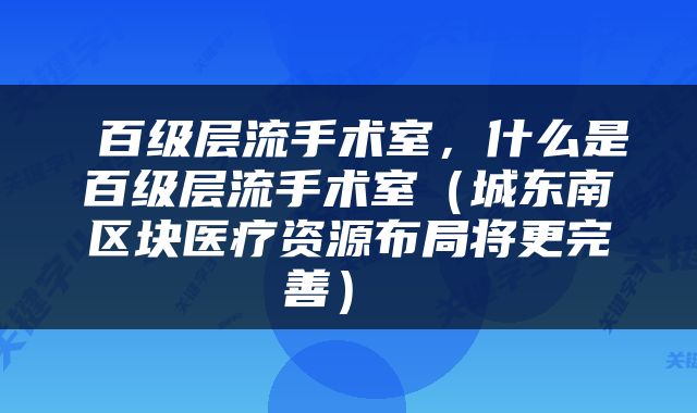  百级层流手术室，什么是百级层流手术室（城东南区块医疗资源布局将更完善） 