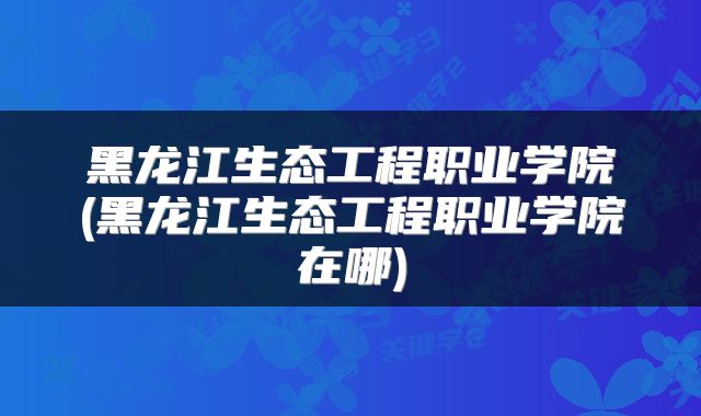 黑龙江生态工程职业学院(黑龙江生态工程职业学院在哪)