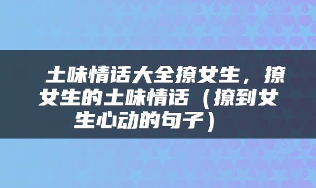  土味情话大全撩女生，撩女生的土味情话（撩到女生心动的句子） 